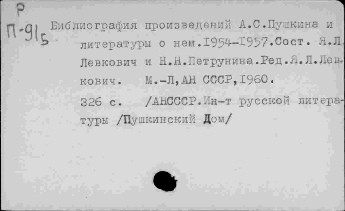 ﻿Библиография произведений А.С.Пушкина и литературы о нем.195^-^957•9ост• Я. Л Левкович и И.Н.Петрунина.Ред.Я. Л.Лев. кович.	М.— Л, АН СССР, 1960.
326 с.	/АНСССР.Ин-т русской литера
туры /Пушкинский Дом/